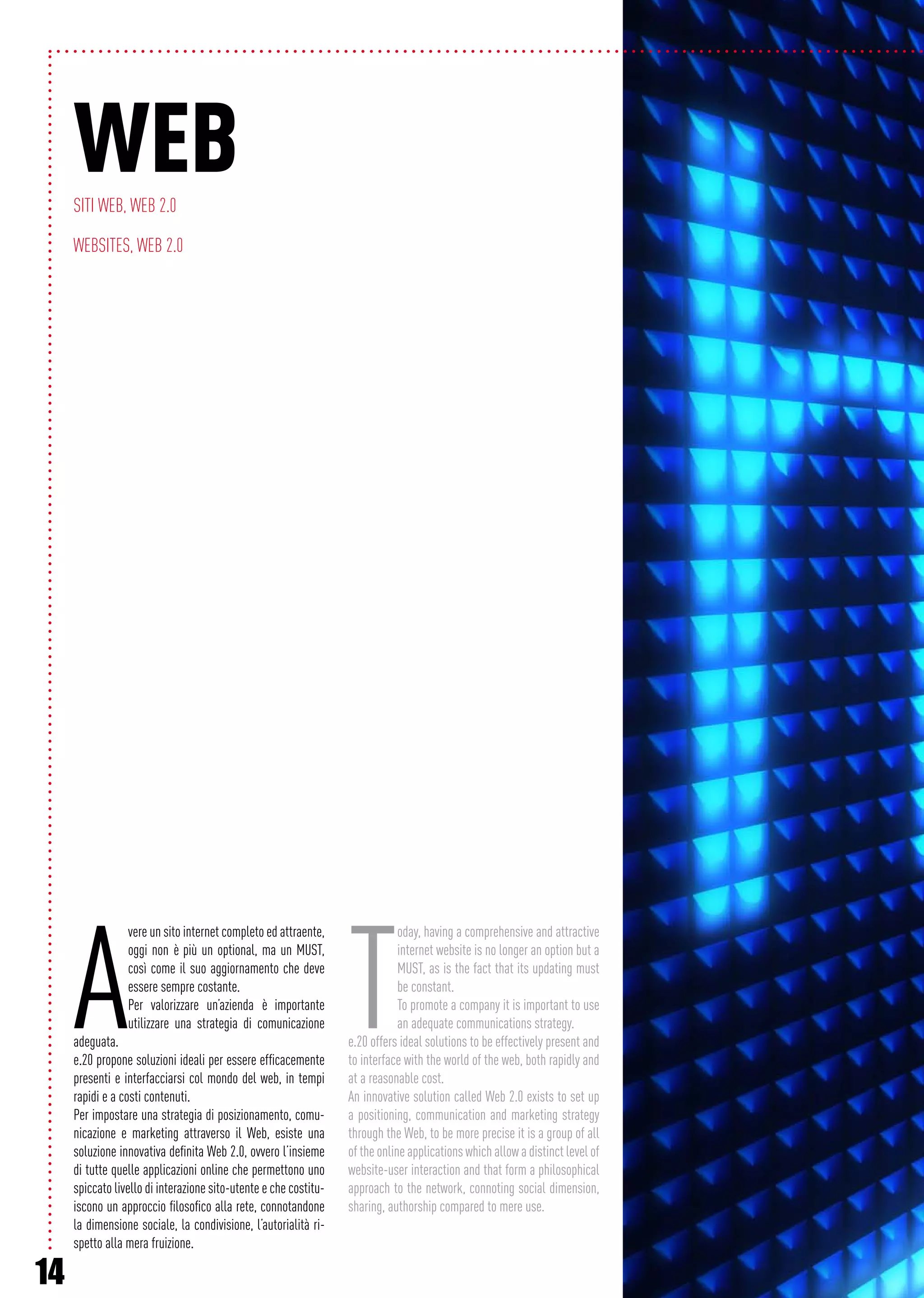 14
A
vere un sito internet completo ed attraente,
oggi non è più un optional, ma un MUST,
così come il suo aggiornamento che deve
essere sempre costante.
Per valorizzare un’azienda è importante
utilizzare una strategia di comunicazione
adeguata.
e.20 propone soluzioni ideali per essere efficacemente
presenti e interfacciarsi col mondo del web, in tempi
rapidi e a costi contenuti.
Per impostare una strategia di posizionamento, comu-
nicazione e marketing attraverso il Web, esiste una
soluzione innovativa definita Web 2.0, ovvero l’insieme
di tutte quelle applicazioni online che permettono uno
spiccato livello di interazione sito-utente e che costitu-
iscono un approccio filosofico alla rete, connotandone
la dimensione sociale, la condivisione, l’autorialità ri-
spetto alla mera fruizione.
T
oday, having a comprehensive and attractive
internet website is no longer an option but a
MUST, as is the fact that its updating must
be constant.
To promote a company it is important to use
an adequate communications strategy.
e.20 offers ideal solutions to be effectively present and
to interface with the world of the web, both rapidly and
at a reasonable cost.
An innovative solution called Web 2.0 exists to set up
a positioning, communication and marketing strategy
through the Web, to be more precise it is a group of all
of the online applications which allow a distinct level of
website-user interaction and that form a philosophical
approach to the network, connoting social dimension,
sharing, authorship compared to mere use.
WebSiti web, Web 2.0
Websites, Web 2.0
 