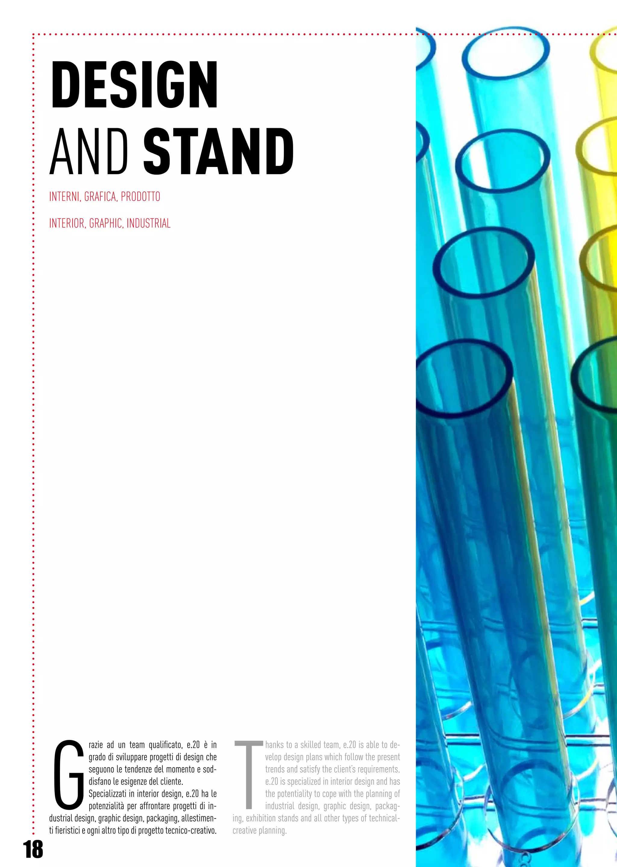 18
G
razie ad un team qualificato, e.20 è in
grado di sviluppare progetti di design che
seguono le tendenze del momento e sod-
disfano le esigenze del cliente.
Specializzati in interior design, e.20 ha le
potenzialità per affrontare progetti di in-
dustrial design, graphic design, packaging, allestimen-
ti fieristici e ogni altro tipo di progetto tecnico-creativo.
T
hanks to a skilled team, e.20 is able to de-
velop design plans which follow the present
trends and satisfy the client’s requirements.
e.20 is specialized in interior design and has
the potentiality to cope with the planning of
industrial design, graphic design, packag-
ing, exhibition stands and all other types of technical-
creative planning.
Design
AND standINTERNI, GRAFICA, PRODOTTO
Interior, Graphic, Industrial
 