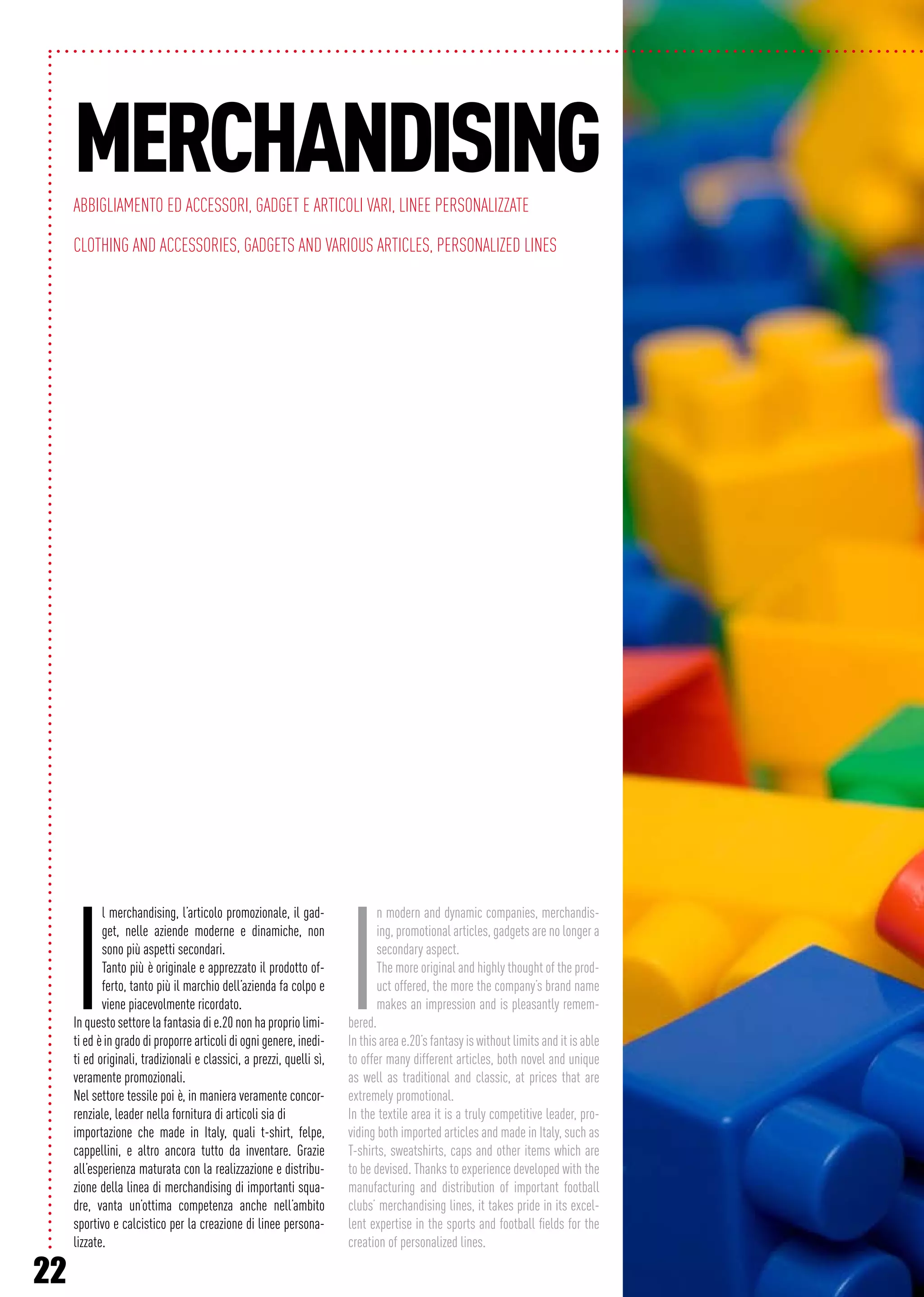 22
I
l merchandising, l’articolo promozionale, il gad-
get, nelle aziende moderne e dinamiche, non
sono più aspetti secondari.
Tanto più è originale e apprezzato il prodotto of-
ferto, tanto più il marchio dell’azienda fa colpo e
viene piacevolmente ricordato.
In questo settore la fantasia di e.20 non ha proprio limi-
ti ed è in grado di proporre articoli di ogni genere, inedi-
ti ed originali, tradizionali e classici, a prezzi, quelli sì,
veramente promozionali.
Nel settore tessile poi è, in maniera veramente concor-
renziale, leader nella fornitura di articoli sia di
importazione che made in Italy, quali t-shirt, felpe,
cappellini, e altro ancora tutto da inventare. Grazie
all’esperienza maturata con la realizzazione e distribu-
zione della linea di merchandising di importanti squa-
dre, vanta un’ottima competenza anche nell’ambito
sportivo e calcistico per la creazione di linee persona-
lizzate.
I
n modern and dynamic companies, merchandis-
ing, promotional articles, gadgets are no longer a
secondary aspect.
The more original and highly thought of the prod-
uct offered, the more the company’s brand name
makes an impression and is pleasantly remem-
bered.
In this area e.20’s fantasy is without limits and it is able
to offer many different articles, both novel and unique
as well as traditional and classic, at prices that are
extremely promotional.
In the textile area it is a truly competitive leader, pro-
viding both imported articles and made in Italy, such as
T-shirts, sweatshirts, caps and other items which are
to be devised. Thanks to experience developed with the
manufacturing and distribution of important football
clubs’ merchandising lines, it takes pride in its excel-
lent expertise in the sports and football fields for the
creation of personalized lines.
MerchandisingAbbigliamento ed accessori, Gadget e articoli vari, Linee personalizzate
Clothing and accessories, Gadgets and various articles, Personalized lines
 