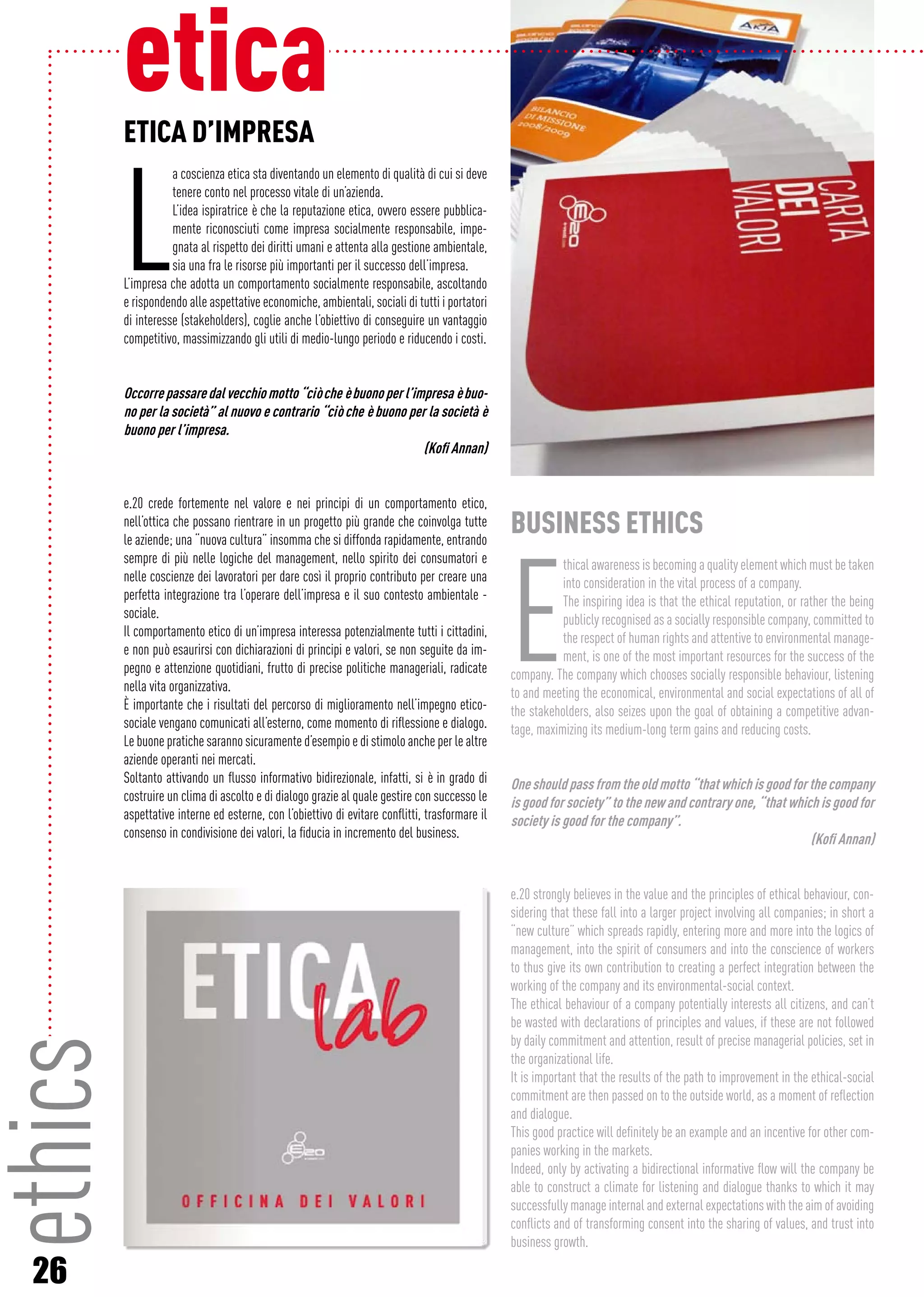 26
ETICA D’IMPRESA
L
a coscienza etica sta diventando un elemento di qualità di cui si deve
tenere conto nel processo vitale di un’azienda.
L’idea ispiratrice è che la reputazione etica, ovvero essere pubblica-
mente riconosciuti come impresa socialmente responsabile, impe-
gnata al rispetto dei diritti umani e attenta alla gestione ambientale,
sia una fra le risorse più importanti per il successo dell’impresa.
L’impresa che adotta un comportamento socialmente responsabile, ascoltando
e rispondendo alle aspettative economiche, ambientali, sociali di tutti i portatori
di interesse (stakeholders), coglie anche l’obiettivo di conseguire un vantaggio
competitivo, massimizzando gli utili di medio-lungo periodo e riducendo i costi.
Occorrepassaredalvecchiomotto“ciòcheèbuonoperl’impresaèbuo-
no per la società” al nuovo e contrario “ciò che è buono per la società è
buono per l’impresa. 			
(Kofi Annan)
e.20 crede fortemente nel valore e nei principi di un comportamento etico,
nell’ottica che possano rientrare in un progetto più grande che coinvolga tutte
le aziende; una “nuova cultura” insomma che si diffonda rapidamente, entrando
sempre di più nelle logiche del management, nello spirito dei consumatori e
nelle coscienze dei lavoratori per dare così il proprio contributo per creare una
perfetta integrazione tra l’operare dell’impresa e il suo contesto ambientale -
sociale.				
Il comportamento etico di un’impresa interessa potenzialmente tutti i cittadini,
e non può esaurirsi con dichiarazioni di principi e valori, se non seguite da im-
pegno e attenzione quotidiani, frutto di precise politiche manageriali, radicate
nella vita organizzativa.
È importante che i risultati del percorso di miglioramento nell’impegno etico-
sociale vengano comunicati all’esterno, come momento di riflessione e dialogo.
Le buone pratiche saranno sicuramente d’esempio e di stimolo anche per le altre
aziende operanti nei mercati.
Soltanto attivando un flusso informativo bidirezionale, infatti, si è in grado di
costruire un clima di ascolto e di dialogo grazie al quale gestire con successo le
aspettative interne ed esterne, con l’obiettivo di evitare conflitti, trasformare il
consenso in condivisione dei valori, la fiducia in incremento del business.
BUSINESS ETHICS
E
thical awareness is becoming a quality element which must be taken
into consideration in the vital process of a company.
The inspiring idea is that the ethical reputation, or rather the being
publicly recognised as a socially responsible company, committed to
the respect of human rights and attentive to environmental manage-
ment, is one of the most important resources for the success of the
company. The company which chooses socially responsible behaviour, listening
to and meeting the economical, environmental and social expectations of all of
the stakeholders, also seizes upon the goal of obtaining a competitive advan-
tage, maximizing its medium-long term gains and reducing costs.
Oneshouldpassfromtheoldmotto“thatwhichisgoodforthecompany
is good for society” to the new and contrary one, “that which is good for
society is good for the company”.
			 (Kofi Annan)
e.20 strongly believes in the value and the principles of ethical behaviour, con-
sidering that these fall into a larger project involving all companies; in short a
“new culture” which spreads rapidly, entering more and more into the logics of
management, into the spirit of consumers and into the conscience of workers
to thus give its own contribution to creating a perfect integration between the
working of the company and its environmental-social context.
The ethical behaviour of a company potentially interests all citizens, and can’t
be wasted with declarations of principles and values, if these are not followed
by daily commitment and attention, result of precise managerial policies, set in
the organizational life.
It is important that the results of the path to improvement in the ethical-social
commitment are then passed on to the outside world, as a moment of reflection
and dialogue.
This good practice will definitely be an example and an incentive for other com-
panies working in the markets.
Indeed, only by activating a bidirectional informative flow will the company be
able to construct a climate for listening and dialogue thanks to which it may
successfully manage internal and external expectations with the aim of avoiding
conflicts and of transforming consent into the sharing of values, and trust into
business growth.
eticaethics
 