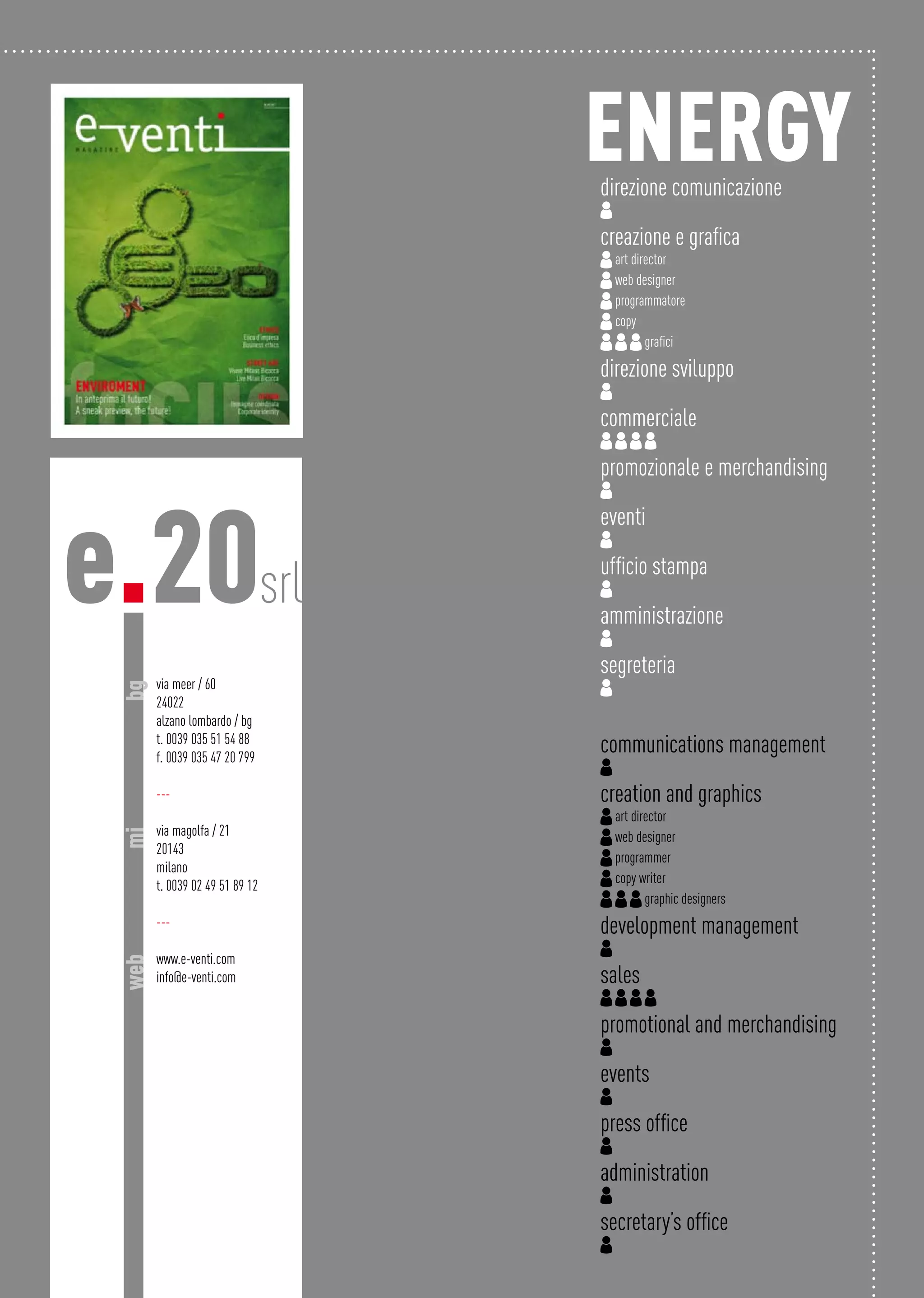 via meer / 60
24022
alzano lombardo / bg
t. 0039 035 51 54 88
f. 0039 035 47 20 799
---
via magolfa / 21
20143
milano
t. 0039 02 49 51 89 12
---
www.e-venti.com
info@e-venti.com
e.20srl
bgmiweb
energydirezione comunicazione
creazione e grafica
art director
web designer
programmatore
copy
grafici
direzione sviluppo
commerciale
promozionale e merchandising
eventi
ufficio stampa
amministrazione
segreteria
communications management
creation and graphics
art director
web designer
programmer
copy writer
graphic designers
development management
sales
promotional and merchandising
events
press office
administration
secretary’s office
 