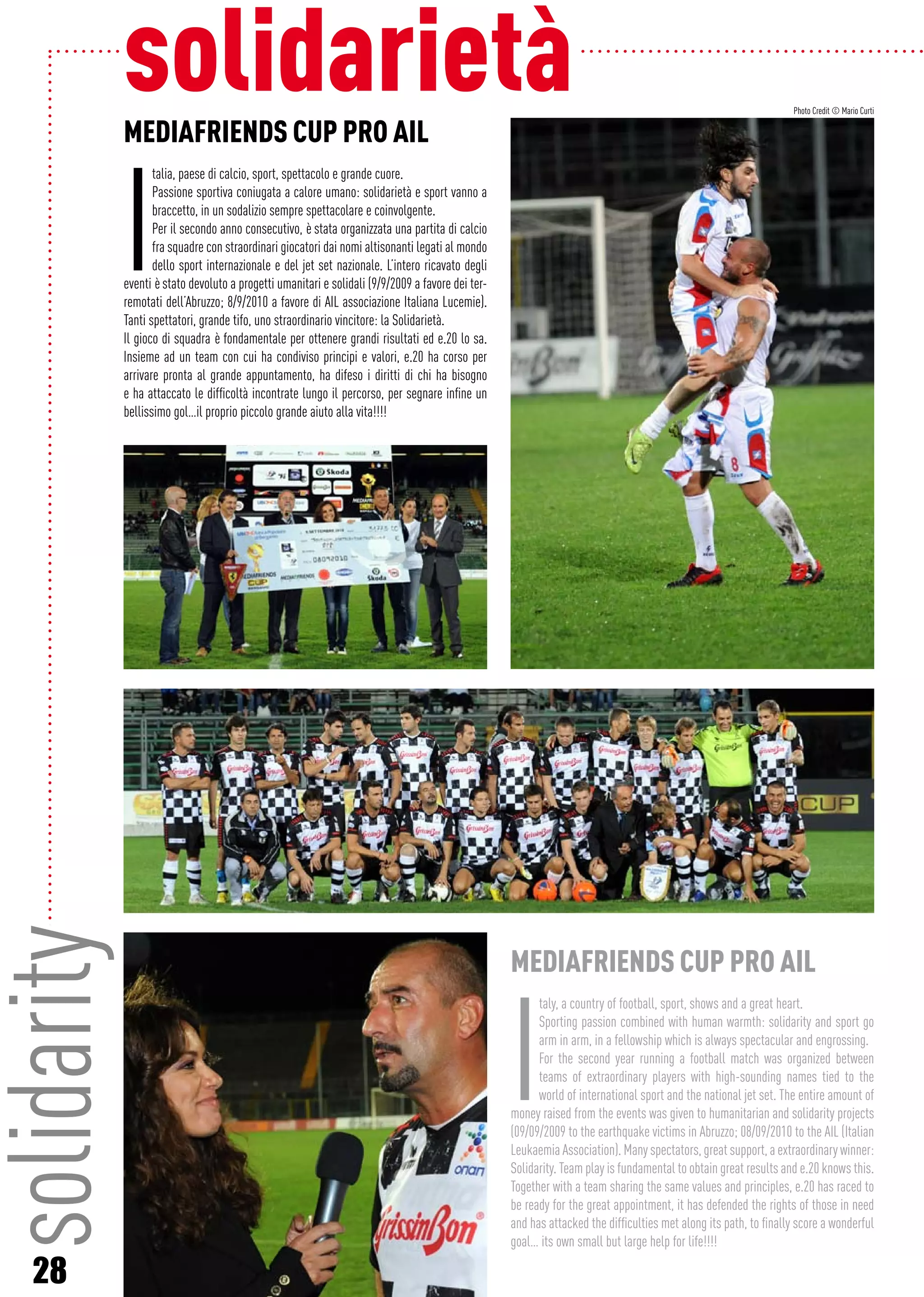 28
solidaritysolidarietàMEDIAFRIENDS CUP PRO AIL
I
talia, paese di calcio, sport, spettacolo e grande cuore.
Passione sportiva coniugata a calore umano: solidarietà e sport vanno a
braccetto, in un sodalizio sempre spettacolare e coinvolgente.
Per il secondo anno consecutivo, è stata organizzata una partita di calcio
fra squadre con straordinari giocatori dai nomi altisonanti legati al mondo
dello sport internazionale e del jet set nazionale. L’intero ricavato degli
eventi è stato devoluto a progetti umanitari e solidali (9/9/2009 a favore dei ter-
remotati dell’Abruzzo; 8/9/2010 a favore di AIL associazione Italiana Lucemie).
Tanti spettatori, grande tifo, uno straordinario vincitore: la Solidarietà.
Il gioco di squadra è fondamentale per ottenere grandi risultati ed e.20 lo sa.
Insieme ad un team con cui ha condiviso principi e valori, e.20 ha corso per
arrivare pronta al grande appuntamento, ha difeso i diritti di chi ha bisogno
e ha attaccato le difficoltà incontrate lungo il percorso, per segnare infine un
bellissimo gol…il proprio piccolo grande aiuto alla vita!!!!
MEDIAFRIENDS CUP PRO AIL
I
taly, a country of football, sport, shows and a great heart.
Sporting passion combined with human warmth: solidarity and sport go
arm in arm, in a fellowship which is always spectacular and engrossing.
For the second year running a football match was organized between
teams of extraordinary players with high-sounding names tied to the
world of international sport and the national jet set. The entire amount of
money raised from the events was given to humanitarian and solidarity projects
(09/09/2009 to the earthquake victims in Abruzzo; 08/09/2010 to the AIL (Italian
Leukaemia Association). Many spectators, great support, a extraordinary winner:
Solidarity. Team play is fundamental to obtain great results and e.20 knows this.
Together with a team sharing the same values and principles, e.20 has raced to
be ready for the great appointment, it has defended the rights of those in need
and has attacked the difficulties met along its path, to finally score a wonderful
goal… its own small but large help for life!!!!
Photo Credit © Mario Curti
 