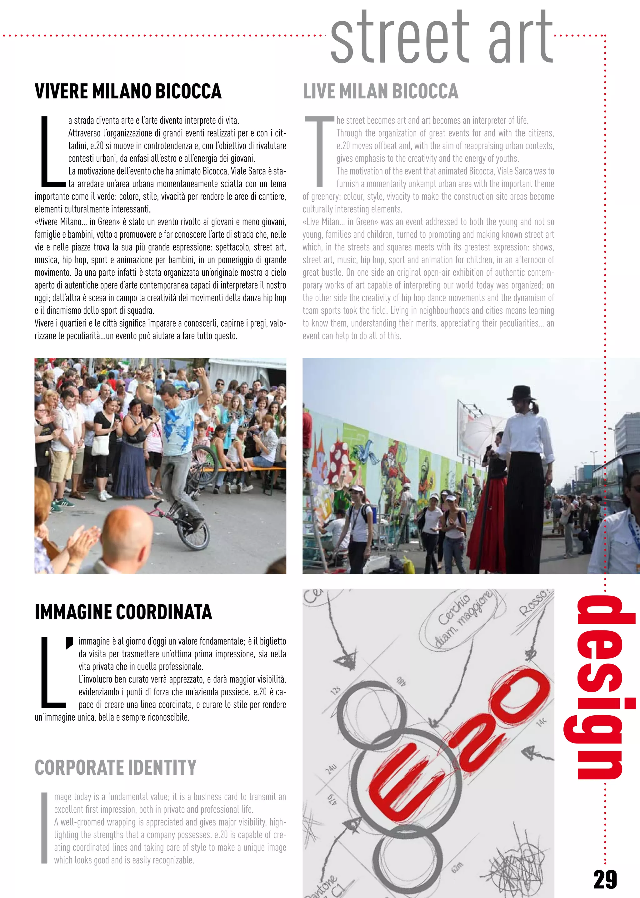 29
IMMAGINE COORDINATA
L’
immagine è al giorno d’oggi un valore fondamentale; è il biglietto
da visita per trasmettere un’ottima prima impressione, sia nella
vita privata che in quella professionale.
L’involucro ben curato verrà apprezzato, e darà maggior visibilità,
evidenziando i punti di forza che un’azienda possiede. e.20 è ca-
pace di creare una linea coordinata, e curare lo stile per rendere
un’immagine unica, bella e sempre riconoscibile.
CORPORATE IDENTITY
I
mage today is a fundamental value; it is a business card to transmit an
excellent first impression, both in private and professional life.
A well-groomed wrapping is appreciated and gives major visibility, high-
lighting the strengths that a company possesses. e.20 is capable of cre-
ating coordinated lines and taking care of style to make a unique image
which looks good and is easily recognizable.
street art
design
VIVERE MILANO BICOCCA
L
a strada diventa arte e l’arte diventa interprete di vita.
Attraverso l’organizzazione di grandi eventi realizzati per e con i cit-
tadini, e.20 si muove in controtendenza e, con l’obiettivo di rivalutare
contesti urbani, da enfasi all’estro e all’energia dei giovani.
La motivazione dell’evento che ha animato Bicocca, Viale Sarca è sta-
ta arredare un’area urbana momentaneamente sciatta con un tema
importante come il verde: colore, stile, vivacità per rendere le aree di cantiere,
elementi culturalmente interessanti.
«Vivere Milano… in Green» è stato un evento rivolto ai giovani e meno giovani,
famiglie e bambini, volto a promuovere e far conoscere l’arte di strada che, nelle
vie e nelle piazze trova la sua più grande espressione: spettacolo, street art,
musica, hip hop, sport e animazione per bambini, in un pomeriggio di grande
movimento. Da una parte infatti è stata organizzata un’originale mostra a cielo
aperto di autentiche opere d’arte contemporanea capaci di interpretare il nostro
oggi; dall’altra è scesa in campo la creatività dei movimenti della danza hip hop
e il dinamismo dello sport di squadra.
Vivere i quartieri e le città significa imparare a conoscerli, capirne i pregi, valo-
rizzane le peculiarità…un evento può aiutare a fare tutto questo.
LIVE MILAN BICOCCA
T
he street becomes art and art becomes an interpreter of life.
Through the organization of great events for and with the citizens,
e.20 moves offbeat and, with the aim of reappraising urban contexts,
gives emphasis to the creativity and the energy of youths.
The motivation of the event that animated Bicocca, Viale Sarca was to
furnish a momentarily unkempt urban area with the important theme
of greenery: colour, style, vivacity to make the construction site areas become
culturally interesting elements.
«Live Milan… in Green» was an event addressed to both the young and not so
young, families and children, turned to promoting and making known street art
which, in the streets and squares meets with its greatest expression: shows,
street art, music, hip hop, sport and animation for children, in an afternoon of
great bustle. On one side an original open-air exhibition of authentic contem-
porary works of art capable of interpreting our world today was organized; on
the other side the creativity of hip hop dance movements and the dynamism of
team sports took the field. Living in neighbourhoods and cities means learning
to know them, understanding their merits, appreciating their peculiarities… an
event can help to do all of this.
 