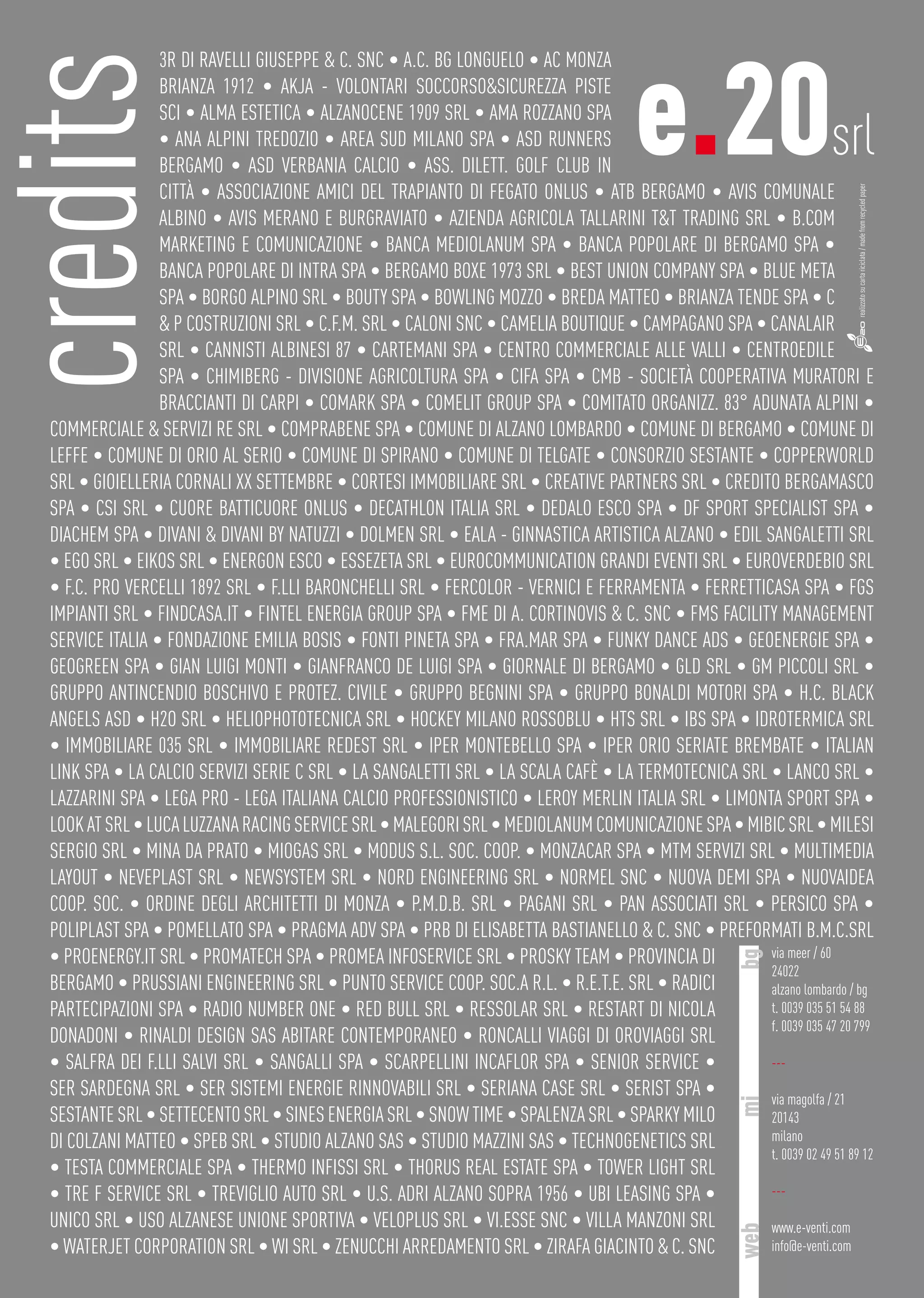3R di Ravelli Giuseppe & c. snc • A.C. Bg Longuelo • Ac Monza
Brianza 1912 • Akja - Volontari Soccorso&Sicurezza Piste
Sci • Alma Estetica • AlzanoCene 1909 srl • Ama Rozzano spa
• Ana Alpini Tredozio • Area Sud Milano spa • Asd Runners
Bergamo • Asd Verbania Calcio • Ass. Dilett. Golf Club in
città • Associazione Amici Del Trapianto Di Fegato Onlus • Atb Bergamo • Avis Comunale
Albino • Avis Merano e Burgraviato • Azienda Agricola Tallarini T&T Trading srl • B.Com
Marketing e Comunicazione • Banca Mediolanum Spa • Banca Popolare di Bergamo Spa •
Banca Popolare di Intra Spa • Bergamo Boxe 1973 srl • Best Union Company Spa • Blue Meta
Spa • Borgo Alpino srl • Bouty spa • Bowling Mozzo • Breda Matteo • Brianza Tende Spa • C
& P Costruzioni srl • C.f.m. srl • Caloni snc • Camelia Boutique • Campagano SPA • Canalair
srl • Cannisti Albinesi 87 • Cartemani spa • Centro Commerciale Alle Valli • Centroedile
spa • Chimiberg - Divisione Agricoltura spa • Cifa spa • Cmb - Società Cooperativa Muratori e
Braccianti di Carpi • Comark Spa • Comelit Group Spa • Comitato Organizz. 83° Adunata Alpini •
Commerciale & Servizi RE SRL • Comprabene Spa • Comune di Alzano Lombardo • Comune di Bergamo • Comune di
Leffe • Comune di Orio al Serio • Comune di Spirano • Comune di Telgate • Consorzio Sestante • Copperworld
srl • GIOIELLERIA Cornali XX Settembre • Cortesi immobiliare srl • Creative Partners srl • Credito Bergamasco
Spa • Csi srl • Cuore batticuore onlus • Decathlon Italia srl • Dedalo esco Spa • Df Sport Specialist spa •
Diachem Spa • Divani & Divani by Natuzzi • Dolmen srl • Eala - ginnastica artistica alzano • Edil Sangaletti srl
• Ego srl • Eikos srl • Energon Esco • Essezeta srl • Eurocommunication Grandi Eventi srl • Euroverdebio srl
• F.C. Pro Vercelli 1892 srl • F.lli Baronchelli srl • Fercolor - Vernici e Ferramenta • Ferretticasa Spa • Fgs
Impianti srl • Findcasa.it • Fintel energia Group Spa • FME di A. Cortinovis & C. snc • FMS Facility Management
Service Italia • Fondazione Emilia Bosis • Fonti Pineta spa • Fra.Mar Spa • Funky dance ads • Geoenergie Spa •
Geogreen Spa • Gian Luigi Monti • Gianfranco De Luigi spa • Giornale di Bergamo • Gld srl • Gm Piccoli srl •
Gruppo Antincendio Boschivo e protez. Civile • Gruppo Begnini sPA • Gruppo Bonaldi Motori spa • H.C. Black
Angels asd • H2O srl • Heliophototecnica srl • Hockey Milano Rossoblu • Hts srl • Ibs spa • Idrotermica srl
• Immobiliare 035 srl • Immobiliare Redest srl • Iper Montebello Spa • Iper Orio Seriate Brembate • Italian
link Spa • La calcio Servizi Serie C srl • La Sangaletti srl • La Scala Cafè • La termotecnica srl • Lanco srl •
Lazzarini Spa • Lega Pro - Lega Italiana Calcio Professionistico • Leroy Merlin Italia srl • Limonta Sport Spa •
Lookatsrl•LucaLuzzanaRacingServicesrl•Malegorisrl•MediolanumcomunicazioneSpa•Mibicsrl•Milesi
Sergio srl • Mina Da Prato • Miogas srl • Modus S.L. soc. coop. • Monzacar Spa • Mtm servizi srl • Multimedia
layout • Neveplast srl • Newsystem srl • Nord engineering srl • Normel snc • Nuova Demi spa • Nuovaidea
coop. Soc. • Ordine Degli Architetti Di Monza • P.m.d.b. srl • Pagani srl • Pan associati srl • Persico Spa •
Poliplast Spa • Pomellato Spa • Pragma Adv spa • Prb di Elisabetta Bastianello & c. snc • Preformati B.M.C.srl
• Proenergy.it srl • Promatech Spa • Promea Infoservice srl • Prosky Team • Provincia di
Bergamo • Prussiani Engineering srl • Punto Service Coop. Soc.a r.l. • R.E.T.E. srl • Radici
partecipazioni Spa • Radio Number One • Red Bull srl • Ressolar srl • Restart di Nicola
Donadoni • Rinaldi Design Sas Abitare Contemporaneo • Roncalli Viaggi Di Oroviaggi srl
• Salfra dei f.lli Salvi srl • Sangalli spa • Scarpellini Incaflor spa • Senior service •
Ser Sardegna srl • Ser Sistemi Energie Rinnovabili srl • Seriana Case srl • Serist Spa •
Sestante srl • Settecento srl • Sines Energia srl • Snow Time • Spalenza srl • Sparky milo
di Colzani Matteo • Speb srl • Studio Alzano sas • Studio Mazzini sas • Technogenetics srl
• Testa Commerciale spa • Thermo infissi srl • Thorus Real Estate Spa • Tower Light srl
• Tre F Service srl • Treviglio Auto srl • U.S. Adri Alzano Sopra 1956 • Ubi Leasing Spa •
Unico srl • Uso alzanese unione sportiva • Veloplus SRL • Vi.esse snc • Villa Manzoni srl
• Waterjet corporation srl • Wi srl • Zenucchi Arredamento srl • Zirafa Giacinto & C. snc
credits e.20srl
via meer / 60
24022
alzano lombardo / bg
t. 0039 035 51 54 88
f. 0039 035 47 20 799
---
via magolfa / 21
20143
milano
t. 0039 02 49 51 89 12
---
www.e-venti.com
info@e-venti.com
bgmiweb
realizzatosucartariciclata/madefromrecycledpaper
 