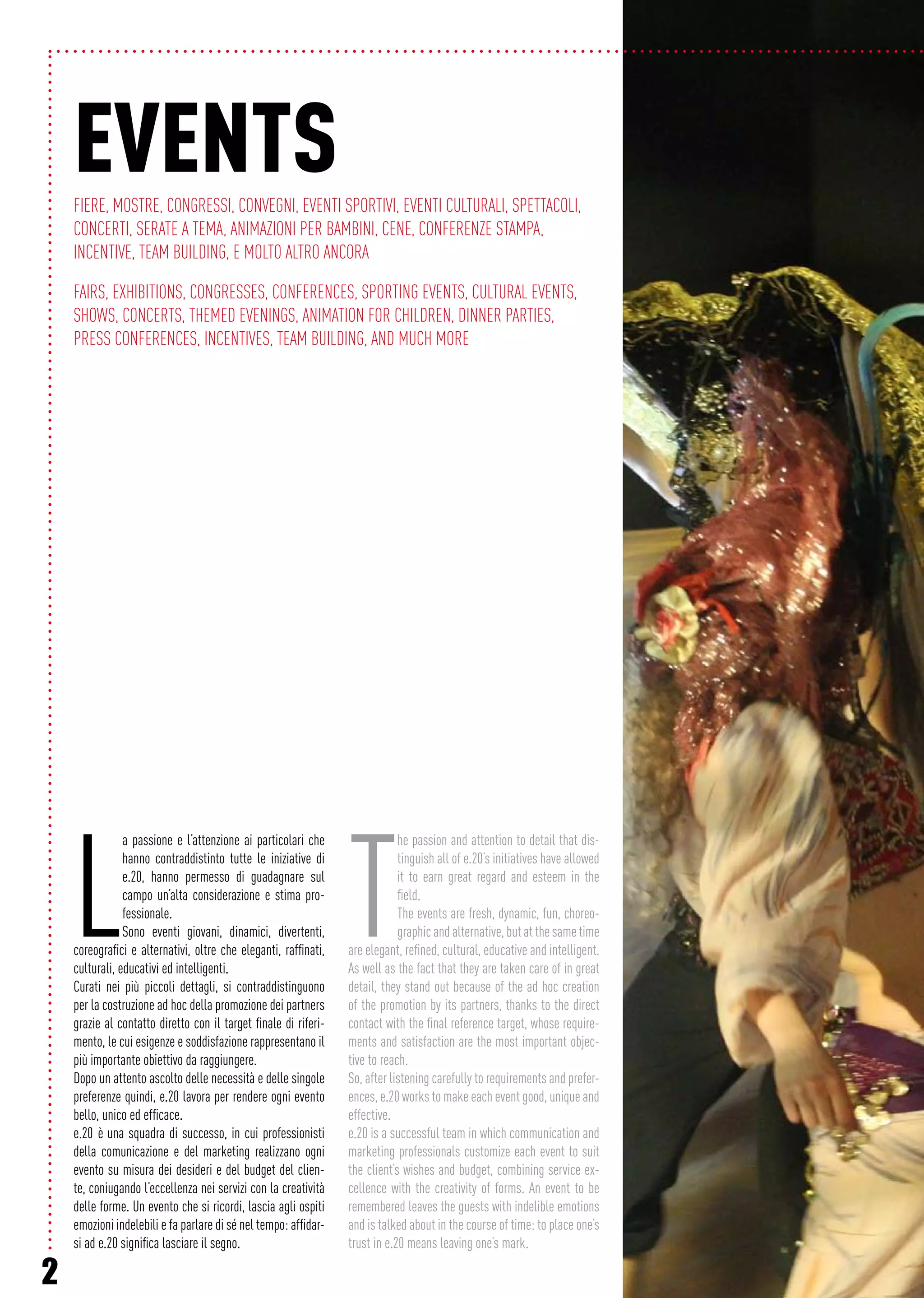 2
EVENTSFiere, mostre, Congressi, convegni, Eventi sportivi, Eventi culturali, Spettacoli,
concerti, serate a tema, Animazioni per bambini, Cene, Conferenze stampa,
Incentive, Team Building, E molto altro ancora
Fairs, exhibitions, Congresses, conferences, Sporting events, Cultural events,
Shows, concerts, themed evenings, Animation for children, Dinner parties,
Press conferences, Incentives, Team Building, And much more
L
a passione e l’attenzione ai particolari che
hanno contraddistinto tutte le iniziative di
e.20, hanno permesso di guadagnare sul
campo un’alta considerazione e stima pro-
fessionale.
Sono eventi giovani, dinamici, divertenti,
coreografici e alternativi, oltre che eleganti, raffinati,
culturali, educativi ed intelligenti.
Curati nei più piccoli dettagli, si contraddistinguono
per la costruzione ad hoc della promozione dei partners
grazie al contatto diretto con il target finale di riferi-
mento, le cui esigenze e soddisfazione rappresentano il
più importante obiettivo da raggiungere.
Dopo un attento ascolto delle necessità e delle singole
preferenze quindi, e.20 lavora per rendere ogni evento
bello, unico ed efficace.
e.20 è una squadra di successo, in cui professionisti
della comunicazione e del marketing realizzano ogni
evento su misura dei desideri e del budget del clien-
te, coniugando l’eccellenza nei servizi con la creatività
delle forme. Un evento che si ricordi, lascia agli ospiti
emozioni indelebili e fa parlare di sé nel tempo: affidar-
si ad e.20 significa lasciare il segno.
T
he passion and attention to detail that dis-
tinguish all of e.20’s initiatives have allowed
it to earn great regard and esteem in the
field.
The events are fresh, dynamic, fun, choreo-
graphicandalternative,butatthesametime
are elegant, refined, cultural, educative and intelligent.
As well as the fact that they are taken care of in great
detail, they stand out because of the ad hoc creation
of the promotion by its partners, thanks to the direct
contact with the final reference target, whose require-
ments and satisfaction are the most important objec-
tive to reach.
So, after listening carefully to requirements and prefer-
ences, e.20 works to make each event good, unique and
effective.
e.20 is a successful team in which communication and
marketing professionals customize each event to suit
the client’s wishes and budget, combining service ex-
cellence with the creativity of forms. An event to be
remembered leaves the guests with indelible emotions
and is talked about in the course of time: to place one’s
trust in e.20 means leaving one’s mark.
 