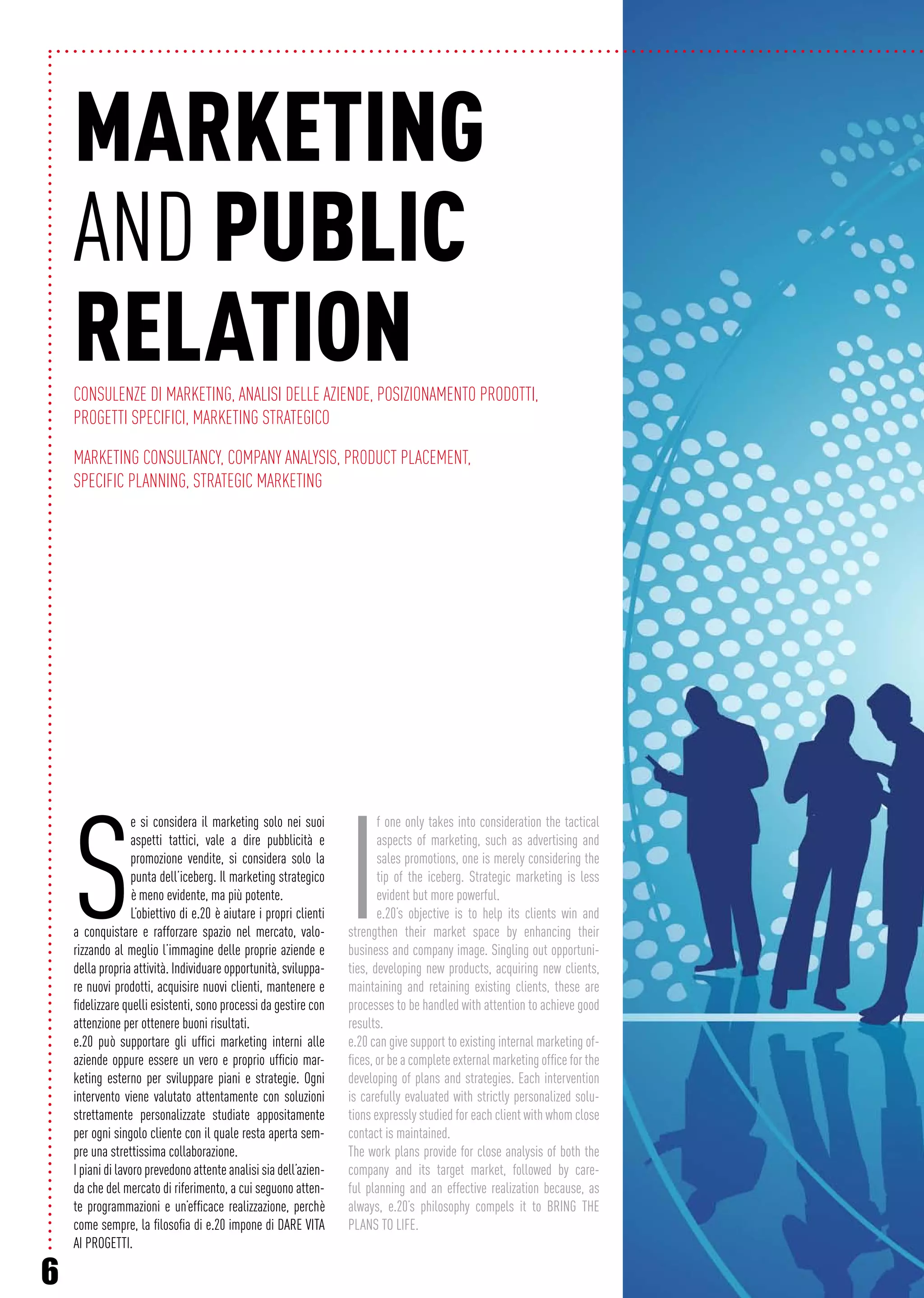 6
MARKETING
AND PUBLIC
RELATIONConsulenze di marketing, Analisi delle aziende, Posizionamento prodotti,
Progetti specifici, Marketing strategico
Marketing consultancy, Company analysis, Product placement,
Specific planning, Strategic marketing
S
e si considera il marketing solo nei suoi
aspetti tattici, vale a dire pubblicità e
promozione vendite, si considera solo la
punta dell’iceberg. Il marketing strategico
è meno evidente, ma più potente.
L’obiettivo di e.20 è aiutare i propri clienti
a conquistare e rafforzare spazio nel mercato, valo-
rizzando al meglio l’immagine delle proprie aziende e
della propria attività. Individuare opportunità, sviluppa-
re nuovi prodotti, acquisire nuovi clienti, mantenere e
fidelizzare quelli esistenti, sono processi da gestire con
attenzione per ottenere buoni risultati.
e.20 può supportare gli uffici marketing interni alle
aziende oppure essere un vero e proprio ufficio mar-
keting esterno per sviluppare piani e strategie. Ogni
intervento viene valutato attentamente con soluzioni
strettamente personalizzate studiate appositamente
per ogni singolo cliente con il quale resta aperta sem-
pre una strettissima collaborazione.
I piani di lavoro prevedono attente analisi sia dell’azien-
da che del mercato di riferimento, a cui seguono atten-
te programmazioni e un’efficace realizzazione, perchè
come sempre, la filosofia di e.20 impone di DARE VITA
AI PROGETTI.
I
f one only takes into consideration the tactical
aspects of marketing, such as advertising and
sales promotions, one is merely considering the
tip of the iceberg. Strategic marketing is less
evident but more powerful.
e.20’s objective is to help its clients win and
strengthen their market space by enhancing their
business and company image. Singling out opportuni-
ties, developing new products, acquiring new clients,
maintaining and retaining existing clients, these are
processes to be handled with attention to achieve good
results.
e.20 can give support to existing internal marketing of-
fices, or be a complete external marketing office for the
developing of plans and strategies. Each intervention
is carefully evaluated with strictly personalized solu-
tions expressly studied for each client with whom close
contact is maintained.
The work plans provide for close analysis of both the
company and its target market, followed by care-
ful planning and an effective realization because, as
always, e.20’s philosophy compels it to BRING THE
PLANS TO LIFE.
 