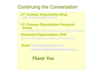 21 st  Century Organization Blog   http://c21org.typepad.com/ 21 st  Century Organization Facebook Group   http://www.facebook.com/group.php?gid=2436782733 Networked Organizations Wiki http://networkedorganizations.wikispaces.com/ Email  [email_address] [email_address] Thank You Continuing the Conversation 