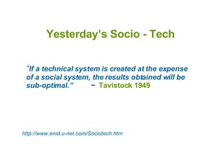 Yesterday’s Socio - Tech “ If a technical system is created at the expense of a social system, the results obtained will be sub-optimal.”  ~  Tavistock 1949 http://www.enid.u-net.com/Sociotech.htm 