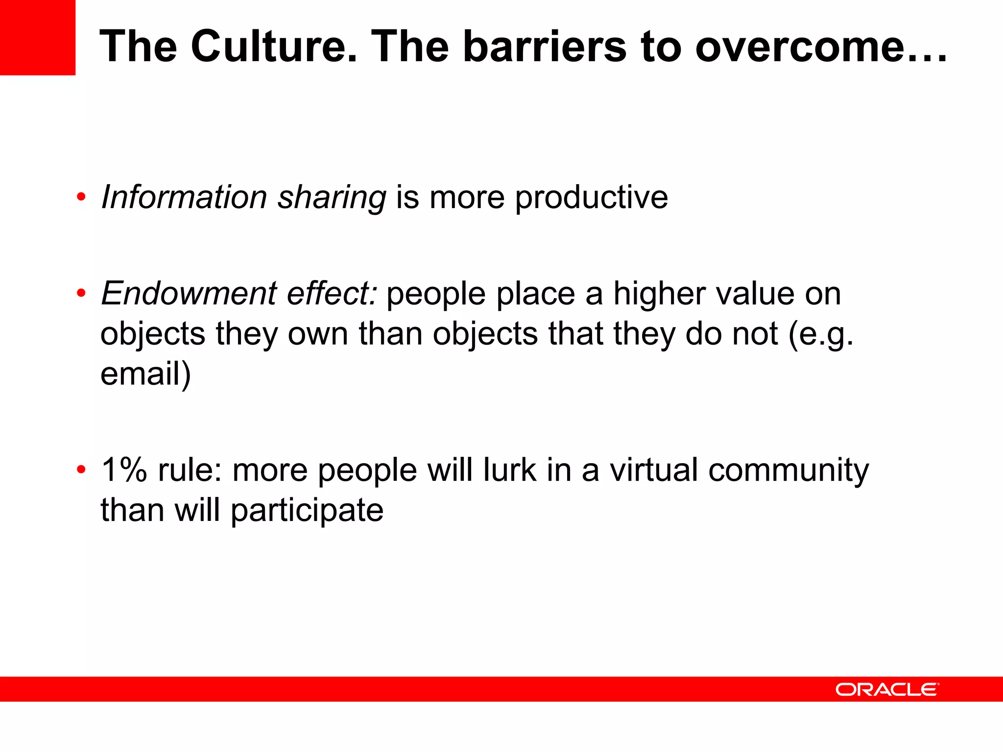 The Culture. The barriers to overcome…


• Information sharing is more productive

• Endowment effect: people place a higher value on
  objects they own than objects that they do not (e.g.
  email)

• 1% rule: more people will lurk in a virtual community
  than will participate
 