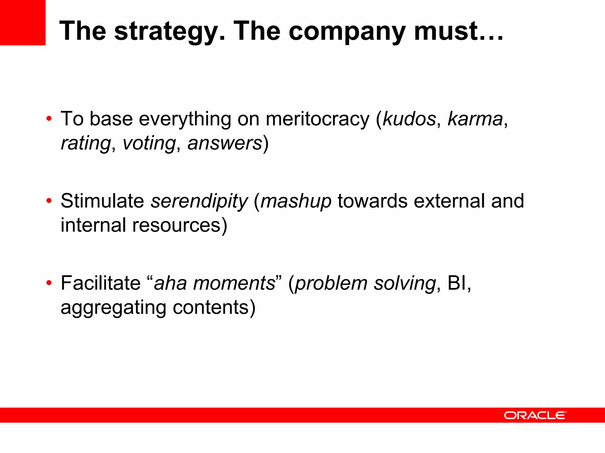 The strategy. The company must…


• To base everything on meritocracy (kudos, karma,
  rating, voting, answers)

• Stimulate serendipity (mashup towards external and
  internal resources)

• Facilitate “aha moments” (problem solving, BI,
  aggregating contents)
 