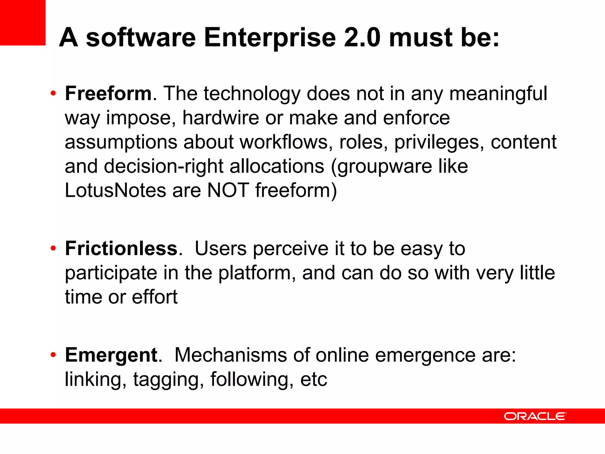 A software Enterprise 2.0 must be:
• Freeform. The technology does not in any meaningful
  way impose, hardwire or make and enforce
  assumptions about workflows, roles, privileges, content
  and decision-right allocations (groupware like
  LotusNotes are NOT freeform)

• Frictionless. Users perceive it to be easy to
  participate in the platform, and can do so with very little
  time or effort

• Emergent. Mechanisms of online emergence are:
  linking, tagging, following, etc
 