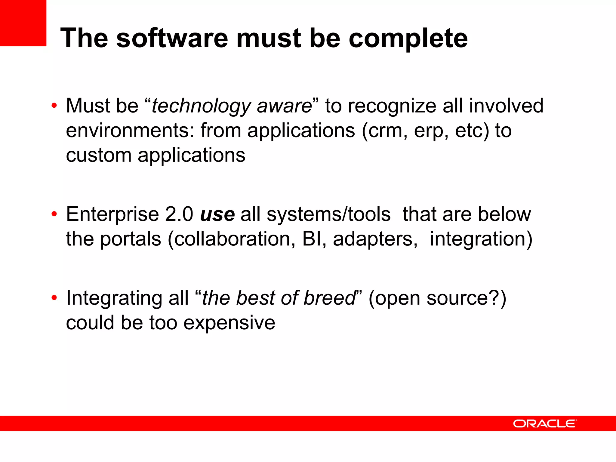 The software must be complete

• Must be “technology aware” to recognize all involved
  environments: from applications (crm, erp, etc) to
  custom applications

• Enterprise 2.0 use all systems/tools that are below
  the portals (collaboration, BI, adapters, integration)

• Integrating all “the best of breed” (open source?)
  could be too expensive
 