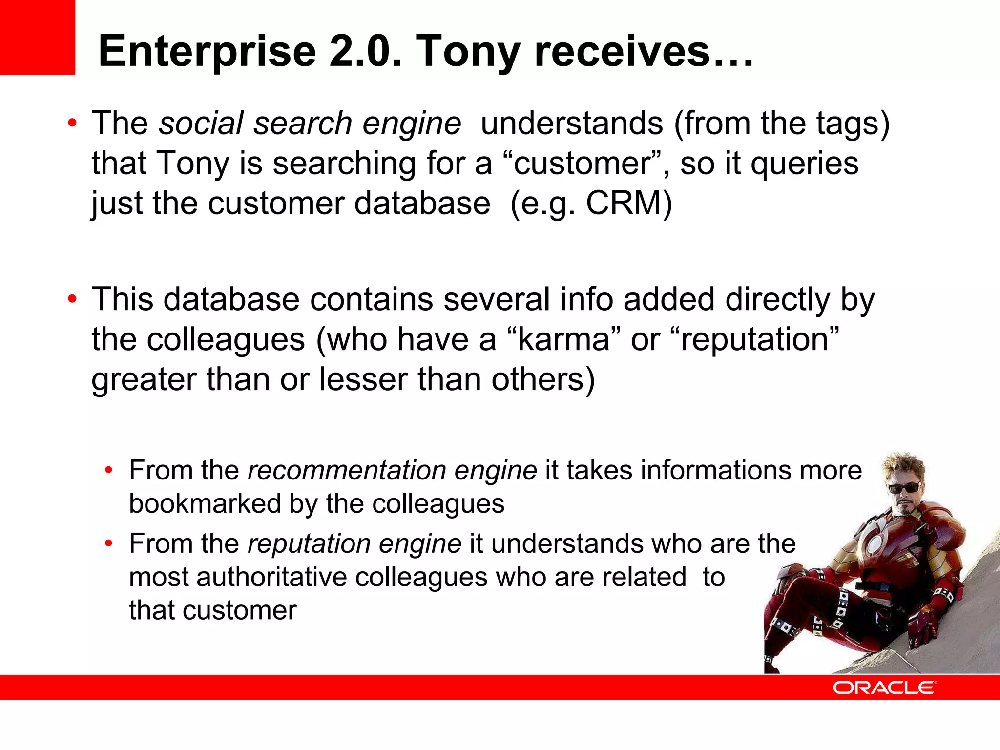 Enterprise 2.0. Tony receives…
• The social search engine understands (from the tags)
  that Tony is searching for a “customer”, so it queries
  just the customer database (e.g. CRM)

• This database contains several info added directly by
  the colleagues (who have a “karma” or “reputation”
  greater than or lesser than others)

  • From the recommentation engine it takes informations more
    bookmarked by the colleagues
  • From the reputation engine it understands who are the
    most authoritative colleagues who are related to
    that customer
 