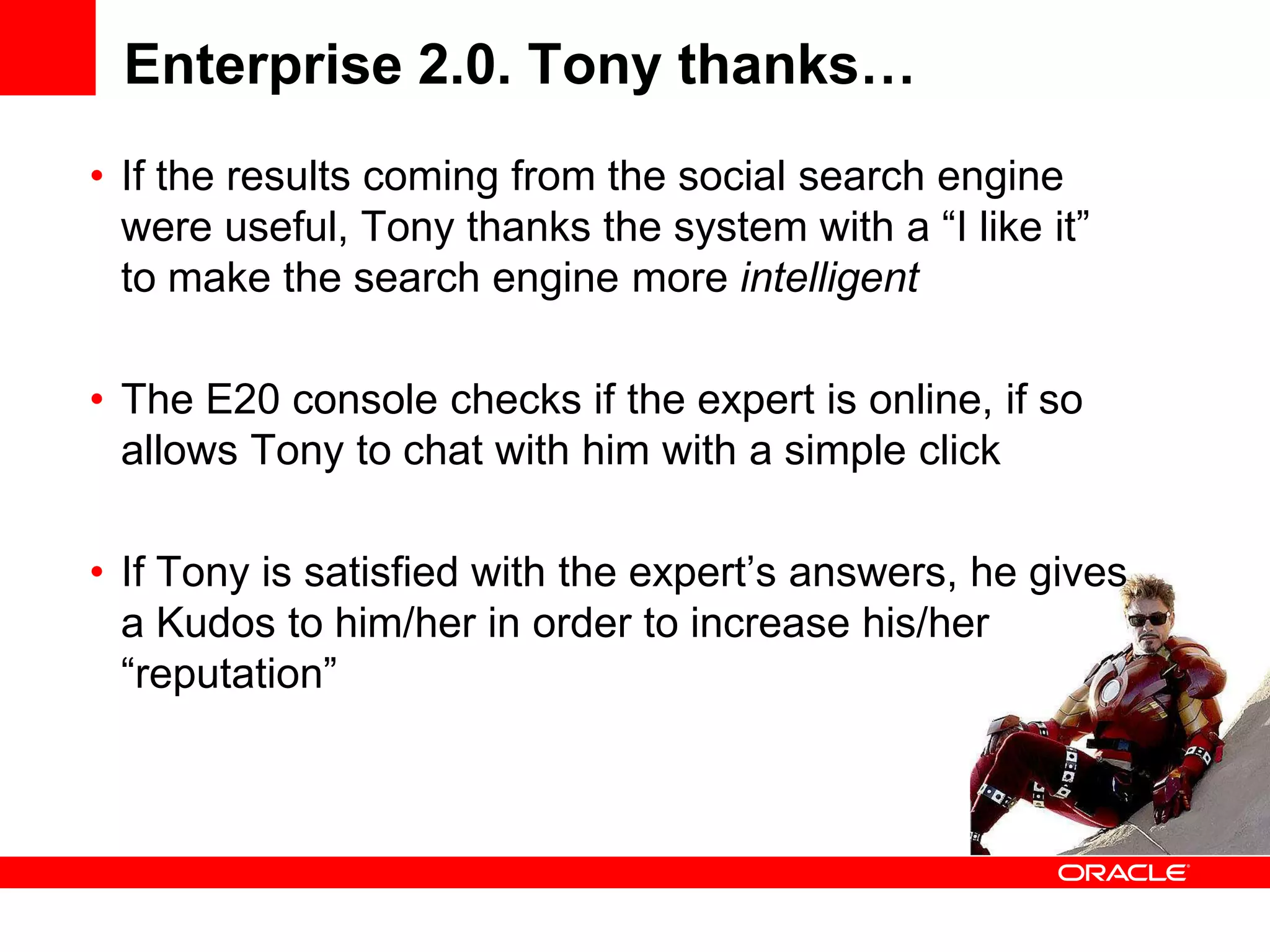 Enterprise 2.0. Tony thanks…
• If the results coming from the social search engine
  were useful, Tony thanks the system with a “I like it”
  to make the search engine more intelligent

• The E20 console checks if the expert is online, if so
  allows Tony to chat with him with a simple click

• If Tony is satisfied with the expert’s answers, he gives
  a Kudos to him/her in order to increase his/her
  “reputation”
 