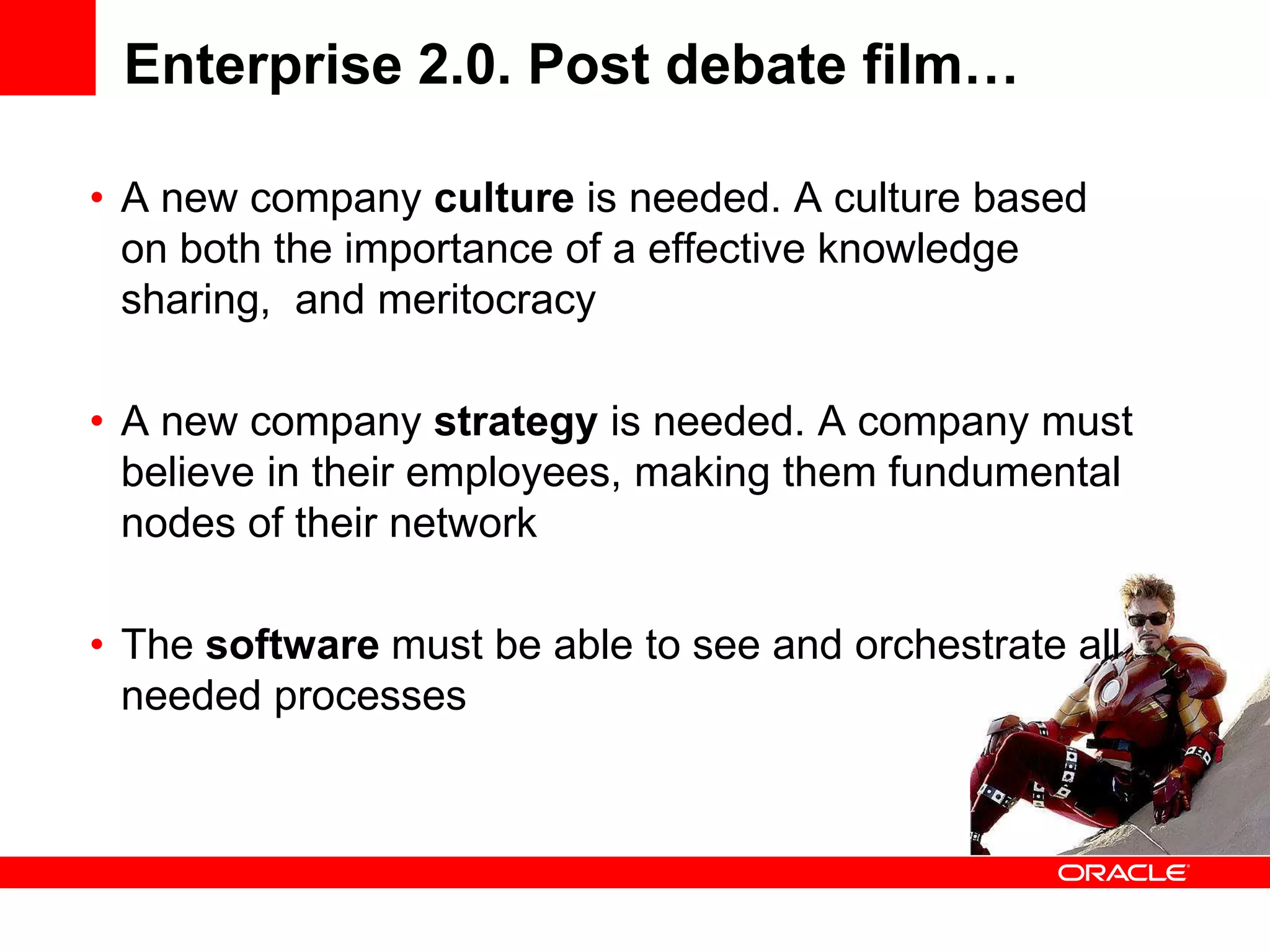 Enterprise 2.0. Post debate film…

• A new company culture is needed. A culture based
  on both the importance of a effective knowledge
  sharing, and meritocracy

• A new company strategy is needed. A company must
  believe in their employees, making them fundumental
  nodes of their network

• The software must be able to see and orchestrate all
  needed processes
 