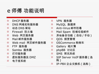 e ʦ ˵ DHCP  DNS Ʒ ̬ DNS վ Firewall  ǽ Web  ҳ Mail ʼ Web mail  ҳʼ FTP   Samba   ӡ  DMZ ӱϵͳ VPN   MySQL  ݿ Anti-Virus ʼ Mail Spam  ʼ رݹ  ( Զ / ֶ ) QOS  Ƶ OSCommerce ﳵ Gallery  Ƭ phpBB   SMS  Ѷϵͳ SIP Server VoIP  ( ѡ ) IP-PBX ˾ ( ѡ ) 