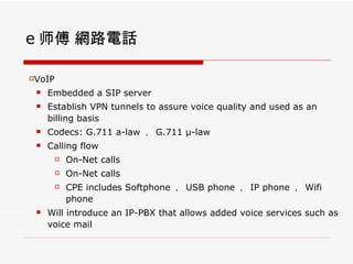 e ʦ W·Ԓ VoIP Embedded a SIP server Establish VPN tunnels to assure voice quality and used as an billing basis Codecs: G.711 a-law   G.711   -law Calling flow On-Net calls On-Net calls CPE includes Softphone   USB phone   IP phone   Wifi phone Will introduce an IP-PBX that allows added voice services such as voice mail  