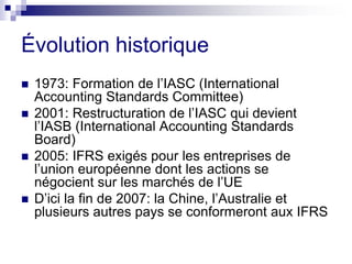 Évolution historique
 1973: Formation de l’IASC (International
Accounting Standards Committee)
 2001: Restructuration de l’IASC qui devient
l’IASB (International Accounting Standards
Board)
 2005: IFRS exigés pour les entreprises de
l’union européenne dont les actions se
négocient sur les marchés de l’UE
 D’ici la fin de 2007: la Chine, l’Australie et
plusieurs autres pays se conformeront aux IFRS
 