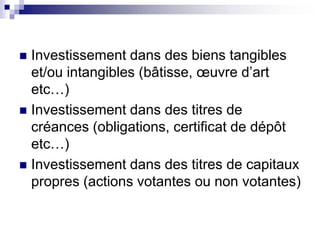  Investissement dans des biens tangibles
et/ou intangibles (bâtisse, œuvre d’art
etc…)
 Investissement dans des titres de
créances (obligations, certificat de dépôt
etc…)
 Investissement dans des titres de capitaux
propres (actions votantes ou non votantes)
 