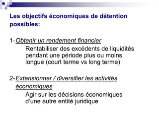 Les objectifs économiques de détention
possibles:
1-Obtenir un rendement financier
Rentabiliser des excédents de liquidités
pendant une période plus ou moins
longue (court terme vs long terme)
2-Extensionner / diversifier les activités
économiques
Agir sur les décisions économiques
d’une autre entité juridique
 