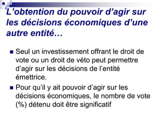 L’obtention du pouvoir d’agir sur
les décisions économiques d’une
autre entité…
 Seul un investissement offrant le droit de
vote ou un droit de véto peut permettre
d’agir sur les décisions de l’entité
émettrice.
 Pour qu’il y ait pouvoir d’agir sur les
décisions économiques, le nombre de vote
(%) détenu doit être significatif
 