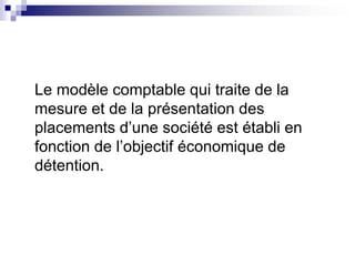 Le modèle comptable qui traite de la
mesure et de la présentation des
placements d’une société est établi en
fonction de l’objectif économique de
détention.
 