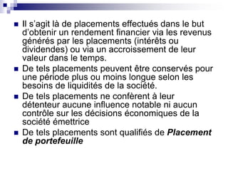  Il s’agit là de placements effectués dans le but
d’obtenir un rendement financier via les revenus
générés par les placements (intérêts ou
dividendes) ou via un accroissement de leur
valeur dans le temps.
 De tels placements peuvent être conservés pour
une période plus ou moins longue selon les
besoins de liquidités de la société.
 De tels placements ne confèrent à leur
détenteur aucune influence notable ni aucun
contrôle sur les décisions économiques de la
société émettrice
 De tels placements sont qualifiés de Placement
de portefeuille
 