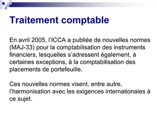 En avril 2005, l’ICCA a publiée de nouvelles normes
(MAJ-33) pour la comptabilisation des instruments
financiers, lesquelles s’adressent également, à
certaines exceptions, à la comptabilisation des
placements de portefeuille.
Ces nouvelles normes visent, entre autre,
l’harmonisation avec les exigences internationales à
ce sujet.
Traitement comptable
 