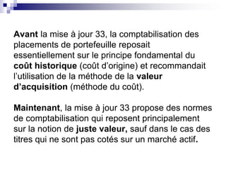Avant la mise à jour 33, la comptabilisation des
placements de portefeuille reposait
essentiellement sur le principe fondamental du
coût historique (coût d’origine) et recommandait
l’utilisation de la méthode de la valeur
d’acquisition (méthode du coût).
Maintenant, la mise à jour 33 propose des normes
de comptabilisation qui reposent principalement
sur la notion de juste valeur, sauf dans le cas des
titres qui ne sont pas cotés sur un marché actif.
 