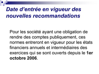 Pour les société ayant une obligation de
rendre des comptes publiquement, ces
normes entreront en vigueur pour les états
financiers annuels et intermédiaires des
exercices qui se sont ouverts depuis le 1er
octobre 2006.
Date d’entrée en vigueur des
nouvelles recommandations
 
