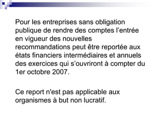 Pour les entreprises sans obligation
publique de rendre des comptes l’entrée
en vigueur des nouvelles
recommandations peut être reportée aux
états financiers intermédiaires et annuels
des exercices qui s’ouvriront à compter du
1er octobre 2007.
Ce report n'est pas applicable aux
organismes à but non lucratif.
 
