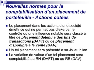 Nouvelles normes pour la
comptabilisation d’un placement de
portefeuille - Actions cotées
 Le placement dans les actions d’une société
émettrice qui ne permet pas d’exercer le
contrôle ou une influence notable sera classé à
titre de placement détenu à des fins de
transactions (DAFT) ou de placement
disponible à la vente (DAV).
 Un tel placement sera présenté à sa JV au bilan.
 La variation de valeur d’un tel placement sera
comptabilisé au RN (DAFT) ou au RÉ (DAV)
 