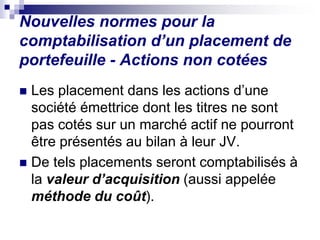 Nouvelles normes pour la
comptabilisation d’un placement de
portefeuille - Actions non cotées
 Les placement dans les actions d’une
société émettrice dont les titres ne sont
pas cotés sur un marché actif ne pourront
être présentés au bilan à leur JV.
 De tels placements seront comptabilisés à
la valeur d’acquisition (aussi appelée
méthode du coût).
 