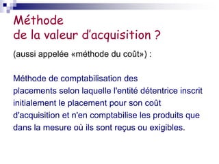 Méthode
de la valeur d’acquisition ?
(aussi appelée «méthode du coût») :
Méthode de comptabilisation des
placements selon laquelle l'entité détentrice inscrit
initialement le placement pour son coût
d'acquisition et n'en comptabilise les produits que
dans la mesure où ils sont reçus ou exigibles.
 