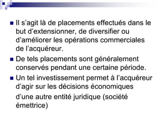  Il s’agit là de placements effectués dans le
but d’extensionner, de diversifier ou
d’améliorer les opérations commerciales
de l’acquéreur.
 De tels placements sont généralement
conservés pendant une certaine période.
 Un tel investissement permet à l’acquéreur
d’agir sur les décisions économiques
d’une autre entité juridique (société
émettrice)
 