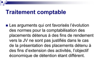  Les arguments qui ont favorisés l’évolution
des normes pour la comptabilisation des
placements détenus à des fins de rendement
vers la JV ne sont pas justifiés dans le cas
de la présentation des placements détenu à
des fins d’extension des activités, l’objectif
économique de détention étant différent.
Traitement comptable
 