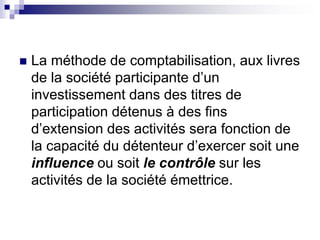  La méthode de comptabilisation, aux livres
de la société participante d’un
investissement dans des titres de
participation détenus à des fins
d’extension des activités sera fonction de
la capacité du détenteur d’exercer soit une
influence ou soit le contrôle sur les
activités de la société émettrice.
 