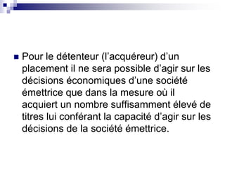  Pour le détenteur (l’acquéreur) d’un
placement il ne sera possible d’agir sur les
décisions économiques d’une société
émettrice que dans la mesure où il
acquiert un nombre suffisamment élevé de
titres lui conférant la capacité d’agir sur les
décisions de la société émettrice.
 