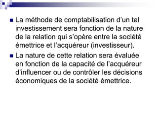  La méthode de comptabilisation d’un tel
investissement sera fonction de la nature
de la relation qui s’opère entre la société
émettrice et l’acquéreur (investisseur).
 La nature de cette relation sera évaluée
en fonction de la capacité de l’acquéreur
d’influencer ou de contrôler les décisions
économiques de la société émettrice.
 
