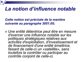 La notion d’influence notable
Cette notion est précisée de la manière
suivante au paragraphe 3051.05;
« Une entité détentrice peut être en mesure
d'exercer une influence notable sur les
politiques stratégiques relatives aux
activités d'exploitation, d'investissement et
de financement d'une entité émettrice,
faisant de celle-ci un «satellite», sans
toutefois la contrôler ou participer au
contrôle conjoint de celle-ci.
 