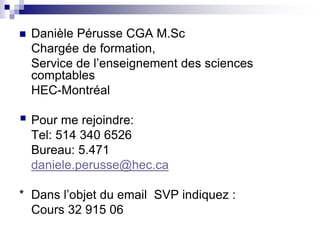  Danièle Pérusse CGA M.Sc
Chargée de formation,
Service de l’enseignement des sciences
comptables
HEC-Montréal
 Pour me rejoindre:
Tel: 514 340 6526
Bureau: 5.471
daniele.perusse@hec.ca
* Dans l’objet du email SVP indiquez :
Cours 32 915 06
 