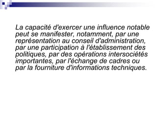La capacité d'exercer une influence notable
peut se manifester, notamment, par une
représentation au conseil d'administration,
par une participation à l'établissement des
politiques, par des opérations intersociétés
importantes, par l'échange de cadres ou
par la fourniture d'informations techniques.
 