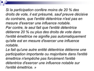 Si la participation confère moins de 20 % des
droits de vote, il est présumé, sauf preuve décisive
du contraire, que l'entité détentrice n'est pas en
mesure d'exercer une influence notable.
Par contre, le seul fait que l'entité détentrice
détienne 20 % ou plus des droits de vote dans
l'entité émettrice ne signifie pas automatiquement
qu'elle est en mesure d'exercer une influence
notable.
Le fait qu'une autre entité détentrice détienne une
participation importante ou majoritaire dans l'entité
émettrice n'empêche pas forcément l'entité
détentrice d'exercer une influence notable sur
l'entité émettrice. »
 