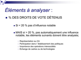  % DES DROITS DE VOTE DÉTENUS
 Si < 20 % pas d’influence notable
 MAIS si > 20 %, pas automatiquement une influence
notable, les éléments suivants doivent être analysés;
 Représentation au CA
 Participation dans l ’établissement des politiques
 Importance des opérations intersociétés
 Échange de cadres ou de technologies
Éléments à analyser :
 