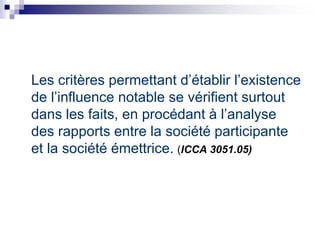 Les critères permettant d’établir l’existence
de l’influence notable se vérifient surtout
dans les faits, en procédant à l’analyse
des rapports entre la société participante
et la société émettrice. (ICCA 3051.05)
 