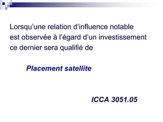 Lorsqu’une relation d’influence notable
est observée à l’égard d’un investissement
ce dernier sera qualifié de
Placement satellite
ICCA 3051.05
 