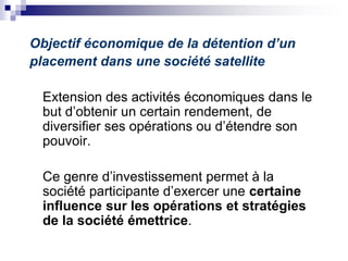 Objectif économique de la détention d’un
placement dans une société satellite
Extension des activités économiques dans le
but d’obtenir un certain rendement, de
diversifier ses opérations ou d’étendre son
pouvoir.
Ce genre d’investissement permet à la
société participante d’exercer une certaine
influence sur les opérations et stratégies
de la société émettrice.
 