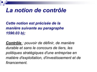 La notion de contrôle
Cette notion est précisée de la
manière suivante au paragraphe
1590.03 b);
Contrôle : pouvoir de définir, de manière
durable et sans le concours de tiers, les
politiques stratégiques d'une entreprise en
matière d'exploitation, d'investissement et de
financement.
 