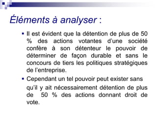  Il est évident que la détention de plus de 50
% des actions votantes d’une société
confère à son détenteur le pouvoir de
déterminer de façon durable et sans le
concours de tiers les politiques stratégiques
de l’entreprise.
 Cependant un tel pouvoir peut exister sans
qu’il y ait nécessairement détention de plus
de 50 % des actions donnant droit de
vote.
Éléments à analyser :
 