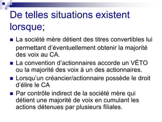 De telles situations existent
lorsque;
 La société mère détient des titres convertibles lui
permettant d’éventuellement obtenir la majorité
des voix au CA.
 La convention d’actionnaires accorde un VÉTO
ou la majorité des voix à un des actionnaires.
 Lorsqu’un créancier/actionnaire possède le droit
d’élire le CA
 Par contrôle indirect de la société mère qui
détient une majorité de voix en cumulant les
actions détenues par plusieurs filiales.
 